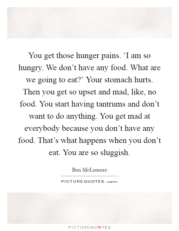You get those hunger pains. ‘I am so hungry. We don't have any food. What are we going to eat?' Your stomach hurts. Then you get so upset and mad, like, no food. You start having tantrums and don't want to do anything. You get mad at everybody because you don't have any food. That's what happens when you don't eat. You are so sluggish. Picture Quote #1