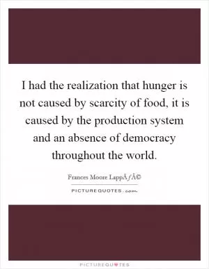 I had the realization that hunger is not caused by scarcity of food, it is caused by the production system and an absence of democracy throughout the world Picture Quote #1