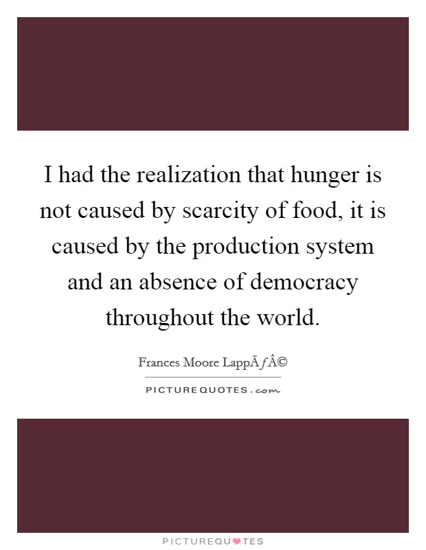I had the realization that hunger is not caused by scarcity of food, it is caused by the production system and an absence of democracy throughout the world. Picture Quote #1