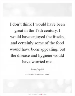 I don’t think I would have been great in the 17th century. I would have enjoyed the frocks, and certainly some of the food would have been appealing, but the disease and hygiene would have worried me Picture Quote #1