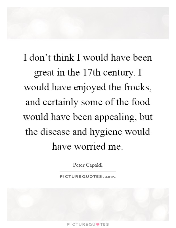 I don't think I would have been great in the 17th century. I would have enjoyed the frocks, and certainly some of the food would have been appealing, but the disease and hygiene would have worried me. Picture Quote #1