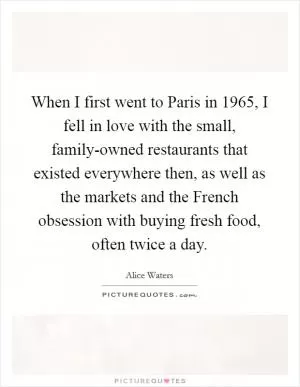 When I first went to Paris in 1965, I fell in love with the small, family-owned restaurants that existed everywhere then, as well as the markets and the French obsession with buying fresh food, often twice a day Picture Quote #1
