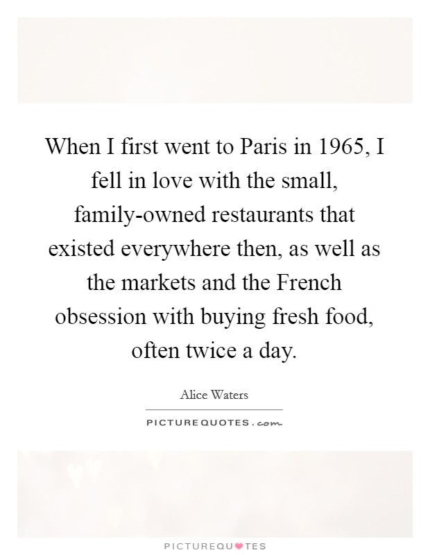When I first went to Paris in 1965, I fell in love with the small, family-owned restaurants that existed everywhere then, as well as the markets and the French obsession with buying fresh food, often twice a day. Picture Quote #1