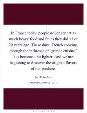 In France today, people no longer eat as much heavy food and fat as they did 15 or 20 years ago. These days, French cooking, through the influence of ‘grande cuisine,’ has become a bit lighter. And we are beginning to discover the original flavors of our produce Picture Quote #1