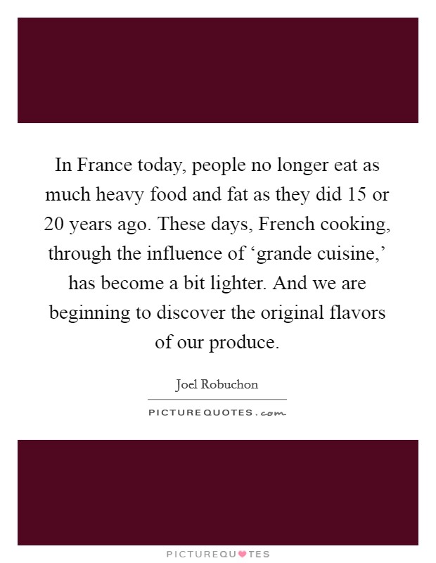 In France today, people no longer eat as much heavy food and fat as they did 15 or 20 years ago. These days, French cooking, through the influence of ‘grande cuisine,' has become a bit lighter. And we are beginning to discover the original flavors of our produce. Picture Quote #1