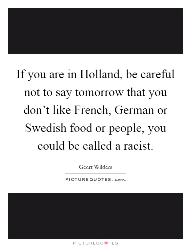 If you are in Holland, be careful not to say tomorrow that you don't like French, German or Swedish food or people, you could be called a racist. Picture Quote #1