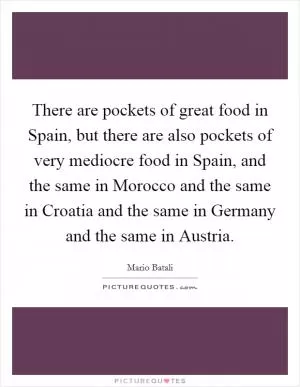 There are pockets of great food in Spain, but there are also pockets of very mediocre food in Spain, and the same in Morocco and the same in Croatia and the same in Germany and the same in Austria Picture Quote #1