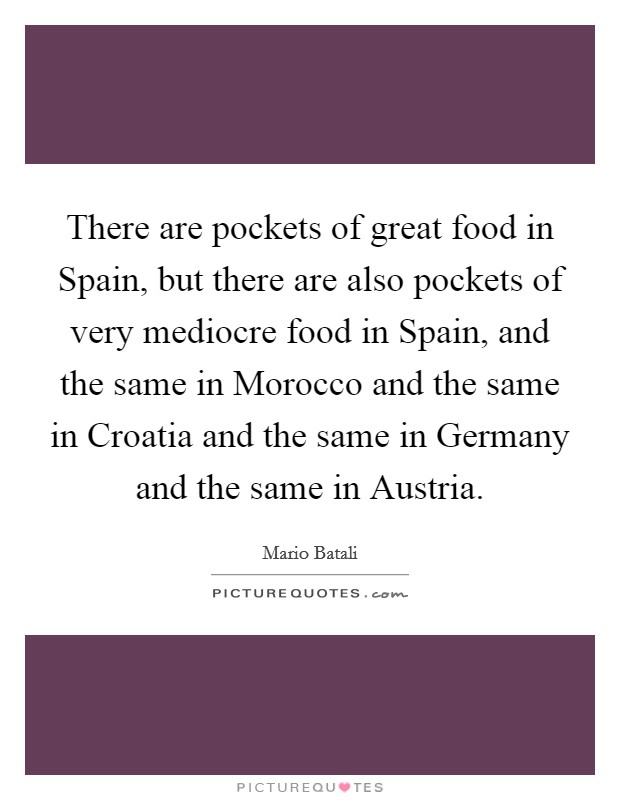 There are pockets of great food in Spain, but there are also pockets of very mediocre food in Spain, and the same in Morocco and the same in Croatia and the same in Germany and the same in Austria. Picture Quote #1