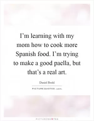 I’m learning with my mom how to cook more Spanish food. I’m trying to make a good paella, but that’s a real art Picture Quote #1