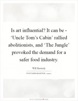 Is art influential? It can be - ‘Uncle Tom’s Cabin’ rallied abolitionists, and ‘The Jungle’ provoked the demand for a safer food industry Picture Quote #1