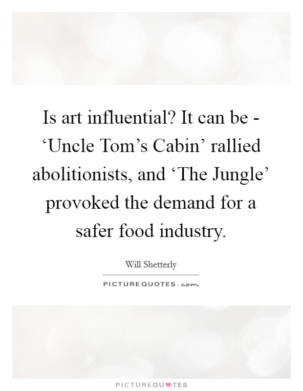 Is art influential? It can be - ‘Uncle Tom's Cabin' rallied abolitionists, and ‘The Jungle' provoked the demand for a safer food industry. Picture Quote #1