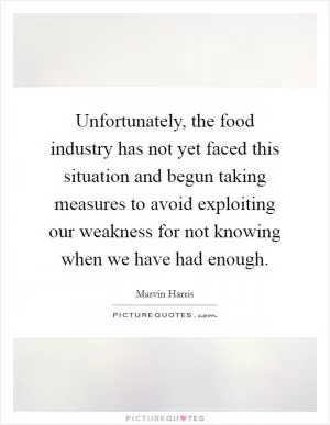 Unfortunately, the food industry has not yet faced this situation and begun taking measures to avoid exploiting our weakness for not knowing when we have had enough Picture Quote #1