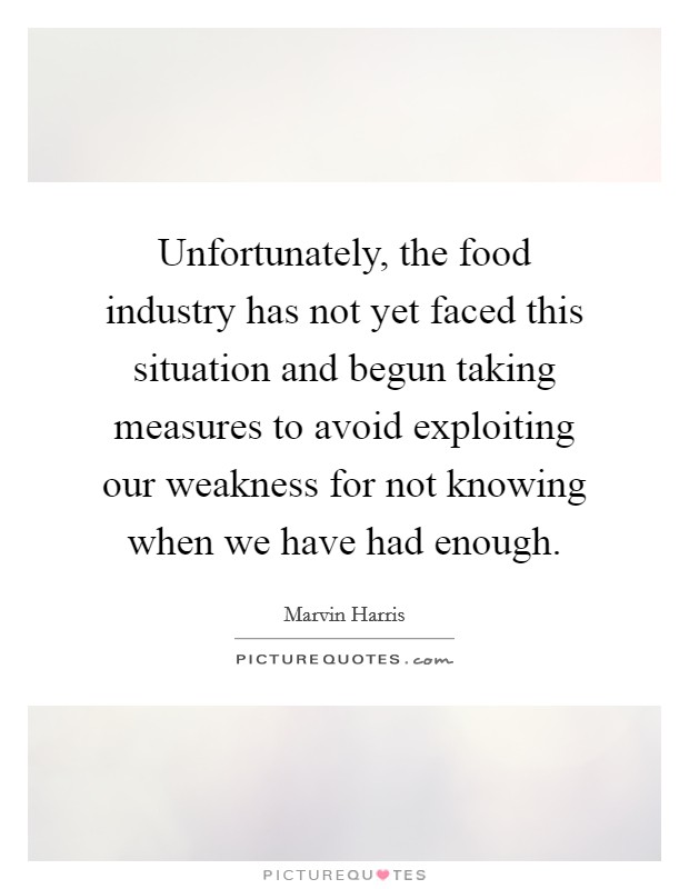 Unfortunately, the food industry has not yet faced this situation and begun taking measures to avoid exploiting our weakness for not knowing when we have had enough. Picture Quote #1