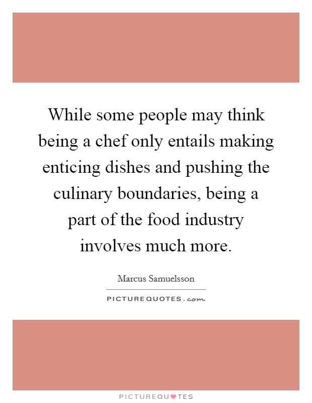 While some people may think being a chef only entails making enticing dishes and pushing the culinary boundaries, being a part of the food industry involves much more. Picture Quote #1