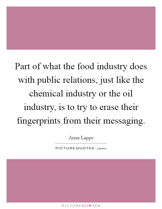 Part of what the food industry does with public relations, just like the chemical industry or the oil industry, is to try to erase their fingerprints from their messaging. Picture Quote #1