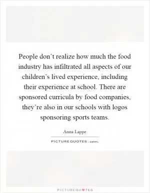 People don’t realize how much the food industry has infiltrated all aspects of our children’s lived experience, including their experience at school. There are sponsored curricula by food companies, they’re also in our schools with logos sponsoring sports teams Picture Quote #1