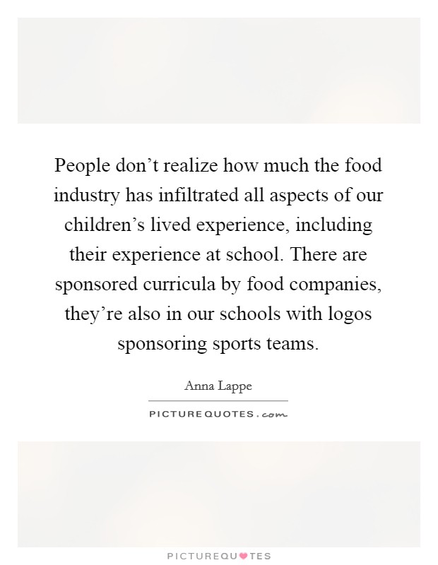 People don't realize how much the food industry has infiltrated all aspects of our children's lived experience, including their experience at school. There are sponsored curricula by food companies, they're also in our schools with logos sponsoring sports teams. Picture Quote #1