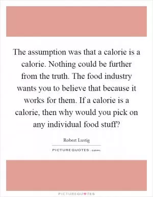 The assumption was that a calorie is a calorie. Nothing could be further from the truth. The food industry wants you to believe that because it works for them. If a calorie is a calorie, then why would you pick on any individual food stuff? Picture Quote #1