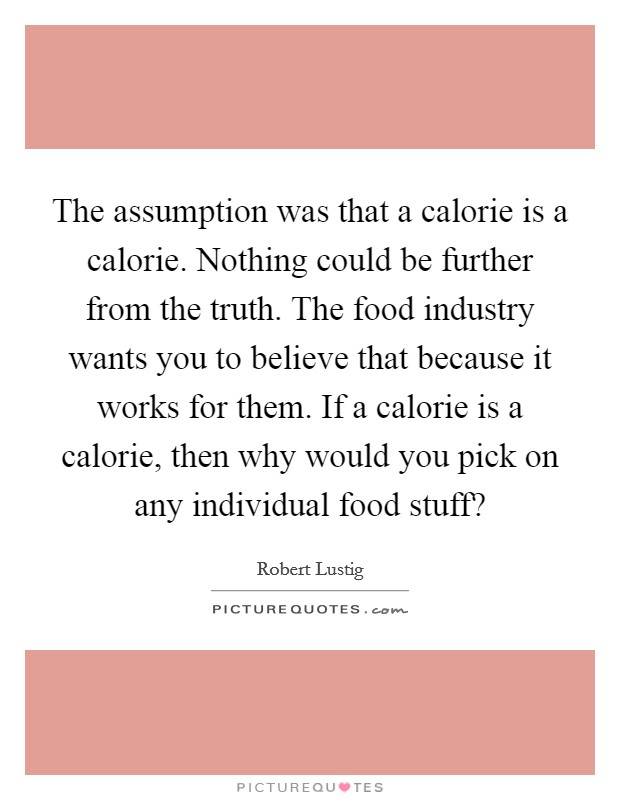 The assumption was that a calorie is a calorie. Nothing could be further from the truth. The food industry wants you to believe that because it works for them. If a calorie is a calorie, then why would you pick on any individual food stuff? Picture Quote #1