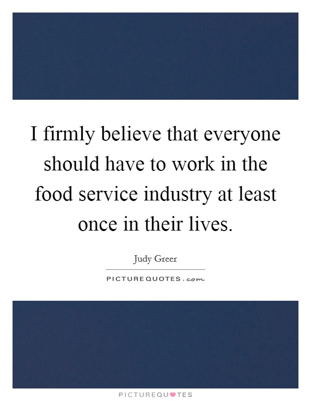 I firmly believe that everyone should have to work in the food service industry at least once in their lives. Picture Quote #1