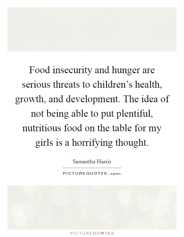 Food insecurity and hunger are serious threats to children's health, growth, and development. The idea of not being able to put plentiful, nutritious food on the table for my girls is a horrifying thought. Picture Quote #1
