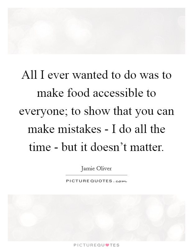 All I ever wanted to do was to make food accessible to everyone; to show that you can make mistakes - I do all the time - but it doesn't matter. Picture Quote #1
