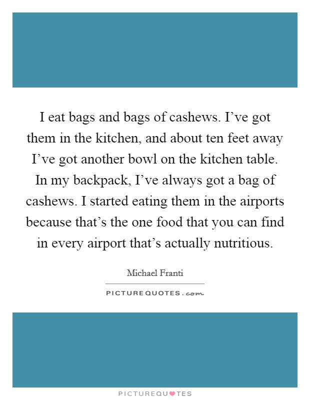 I eat bags and bags of cashews. I've got them in the kitchen, and about ten feet away I've got another bowl on the kitchen table. In my backpack, I've always got a bag of cashews. I started eating them in the airports because that's the one food that you can find in every airport that's actually nutritious. Picture Quote #1