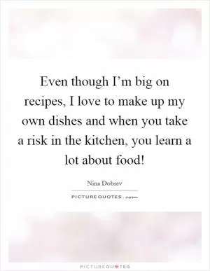 Even though I’m big on recipes, I love to make up my own dishes and when you take a risk in the kitchen, you learn a lot about food! Picture Quote #1