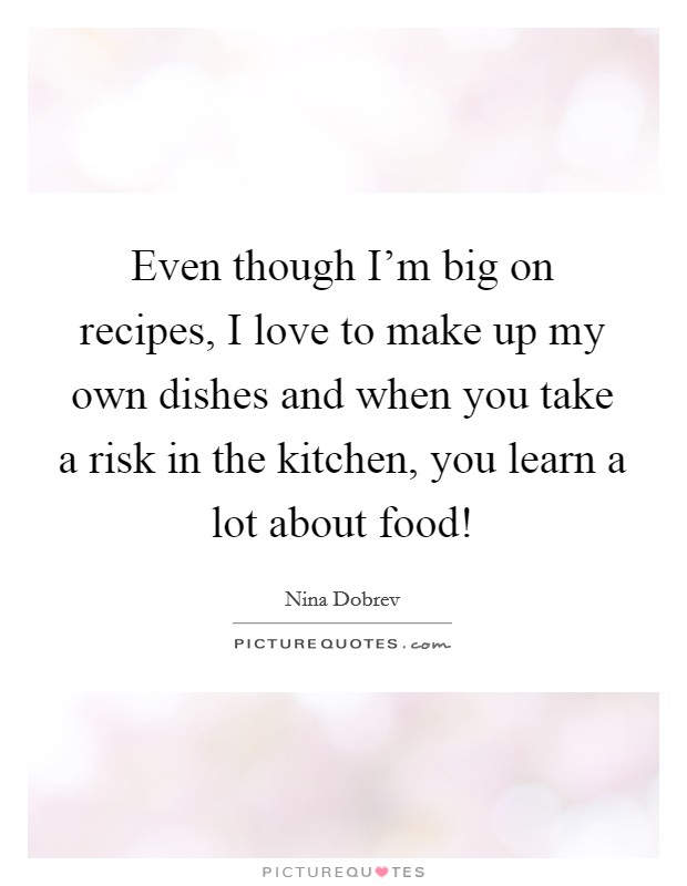 Even though I'm big on recipes, I love to make up my own dishes and when you take a risk in the kitchen, you learn a lot about food! Picture Quote #1