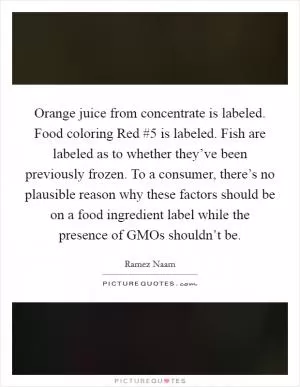 Orange juice from concentrate is labeled. Food coloring Red #5 is labeled. Fish are labeled as to whether they’ve been previously frozen. To a consumer, there’s no plausible reason why these factors should be on a food ingredient label while the presence of GMOs shouldn’t be Picture Quote #1