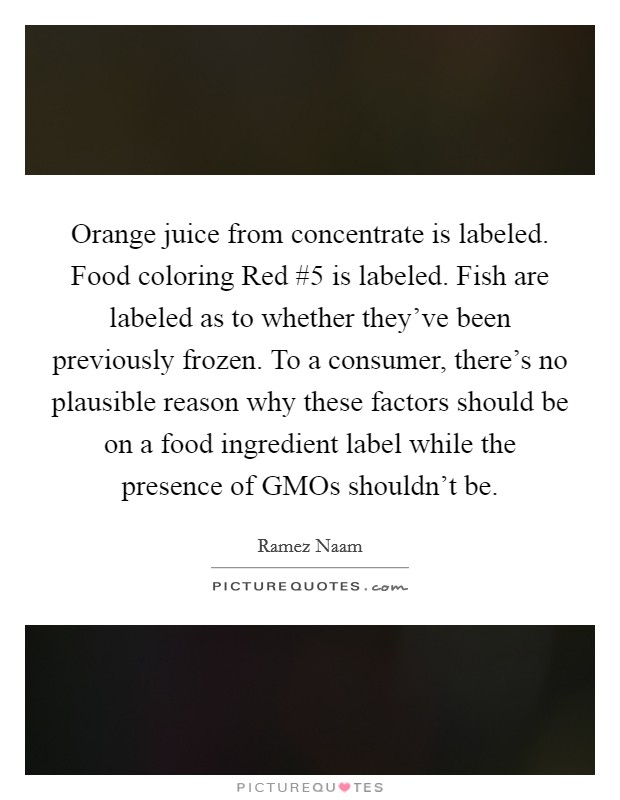Orange juice from concentrate is labeled. Food coloring Red #5 is labeled. Fish are labeled as to whether they've been previously frozen. To a consumer, there's no plausible reason why these factors should be on a food ingredient label while the presence of GMOs shouldn't be. Picture Quote #1