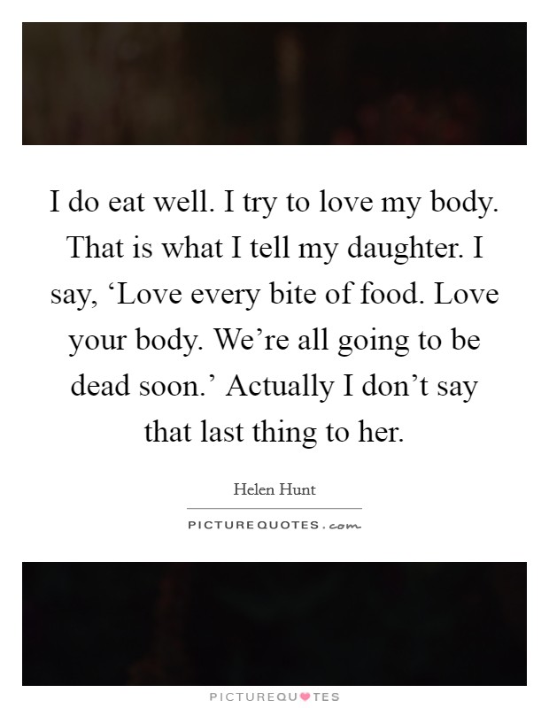 I do eat well. I try to love my body. That is what I tell my daughter. I say, ‘Love every bite of food. Love your body. We're all going to be dead soon.' Actually I don't say that last thing to her. Picture Quote #1