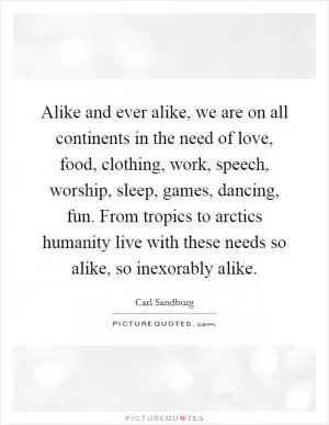 Alike and ever alike, we are on all continents in the need of love, food, clothing, work, speech, worship, sleep, games, dancing, fun. From tropics to arctics humanity live with these needs so alike, so inexorably alike Picture Quote #1