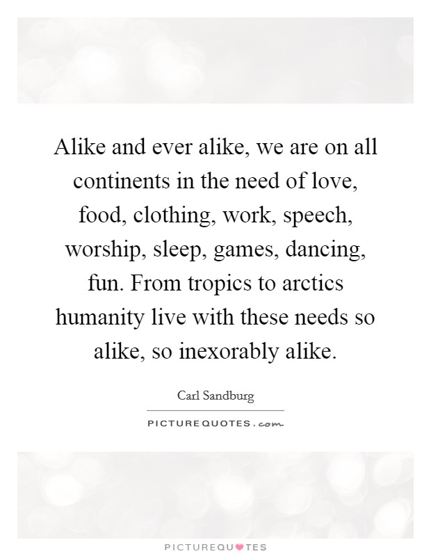 Alike and ever alike, we are on all continents in the need of love, food, clothing, work, speech, worship, sleep, games, dancing, fun. From tropics to arctics humanity live with these needs so alike, so inexorably alike. Picture Quote #1