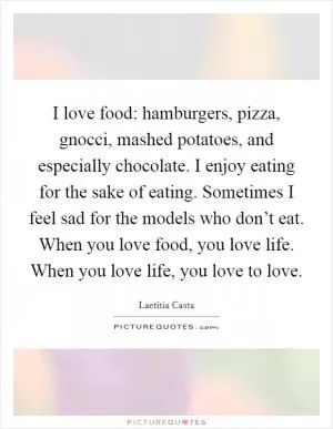 I love food: hamburgers, pizza, gnocci, mashed potatoes, and especially chocolate. I enjoy eating for the sake of eating. Sometimes I feel sad for the models who don’t eat. When you love food, you love life. When you love life, you love to love Picture Quote #1