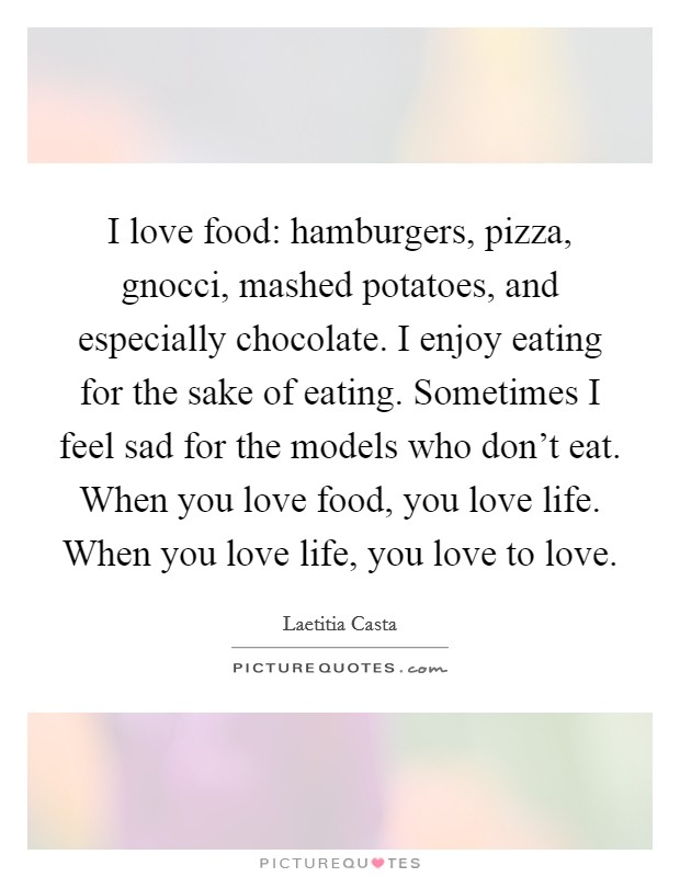 I love food: hamburgers, pizza, gnocci, mashed potatoes, and especially chocolate. I enjoy eating for the sake of eating. Sometimes I feel sad for the models who don't eat. When you love food, you love life. When you love life, you love to love. Picture Quote #1