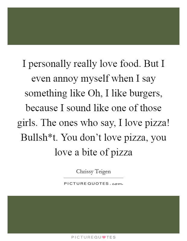 I personally really love food. But I even annoy myself when I say something like Oh, I like burgers, because I sound like one of those girls. The ones who say, I love pizza! Bullsh*t. You don't love pizza, you love a bite of pizza Picture Quote #1