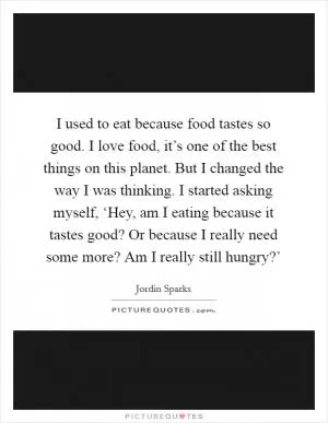 I used to eat because food tastes so good. I love food, it’s one of the best things on this planet. But I changed the way I was thinking. I started asking myself, ‘Hey, am I eating because it tastes good? Or because I really need some more? Am I really still hungry?’ Picture Quote #1