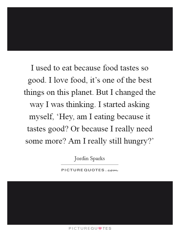 I used to eat because food tastes so good. I love food, it's one of the best things on this planet. But I changed the way I was thinking. I started asking myself, ‘Hey, am I eating because it tastes good? Or because I really need some more? Am I really still hungry?' Picture Quote #1