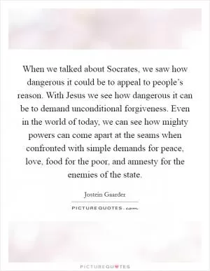 When we talked about Socrates, we saw how dangerous it could be to appeal to people’s reason. With Jesus we see how dangerous it can be to demand unconditional forgiveness. Even in the world of today, we can see how mighty powers can come apart at the seams when confronted with simple demands for peace, love, food for the poor, and amnesty for the enemies of the state Picture Quote #1
