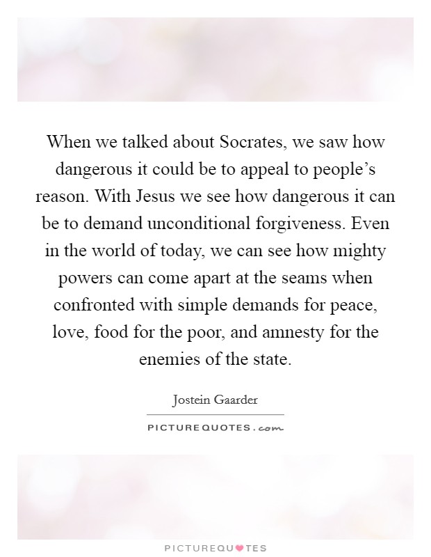 When we talked about Socrates, we saw how dangerous it could be to appeal to people's reason. With Jesus we see how dangerous it can be to demand unconditional forgiveness. Even in the world of today, we can see how mighty powers can come apart at the seams when confronted with simple demands for peace, love, food for the poor, and amnesty for the enemies of the state. Picture Quote #1
