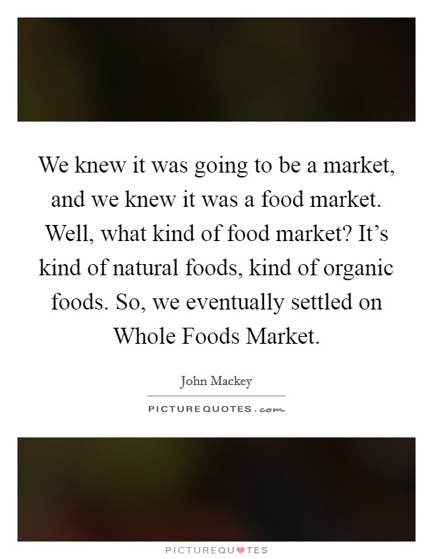 We knew it was going to be a market, and we knew it was a food market. Well, what kind of food market? It's kind of natural foods, kind of organic foods. So, we eventually settled on Whole Foods Market. Picture Quote #1