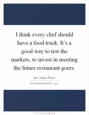 I think every chef should have a food truck. It’s a good way to test the markets, to invest in meeting the future restaurant goers Picture Quote #1