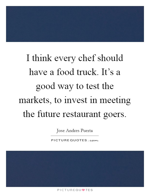 I think every chef should have a food truck. It's a good way to test the markets, to invest in meeting the future restaurant goers. Picture Quote #1