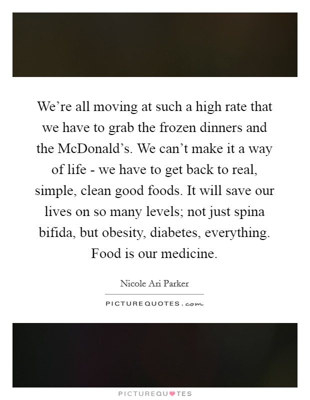 We’re all moving at such a high rate that we have to grab the frozen dinners and the McDonald’s. We can’t make it a way of life - we have to get back to real, simple, clean good foods. It will save our lives on so many levels; not just spina bifida, but obesity, diabetes, everything. Food is our medicine Picture Quote #1