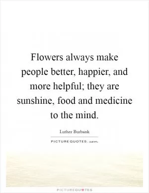 Flowers always make people better, happier, and more helpful; they are sunshine, food and medicine to the mind Picture Quote #1