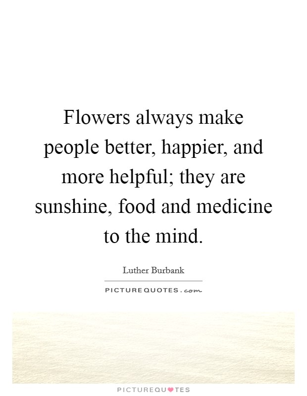 Flowers always make people better, happier, and more helpful; they are sunshine, food and medicine to the mind. Picture Quote #1