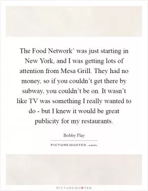 The Food Network’ was just starting in New York, and I was getting lots of attention from Mesa Grill. They had no money, so if you couldn’t get there by subway, you couldn’t be on. It wasn’t like TV was something I really wanted to do - but I knew it would be great publicity for my restaurants Picture Quote #1