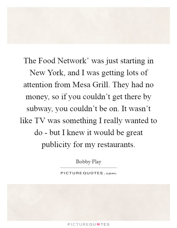 The Food Network' was just starting in New York, and I was getting lots of attention from Mesa Grill. They had no money, so if you couldn't get there by subway, you couldn't be on. It wasn't like TV was something I really wanted to do - but I knew it would be great publicity for my restaurants. Picture Quote #1