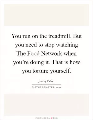 You run on the treadmill. But you need to stop watching The Food Network when you’re doing it. That is how you torture yourself Picture Quote #1